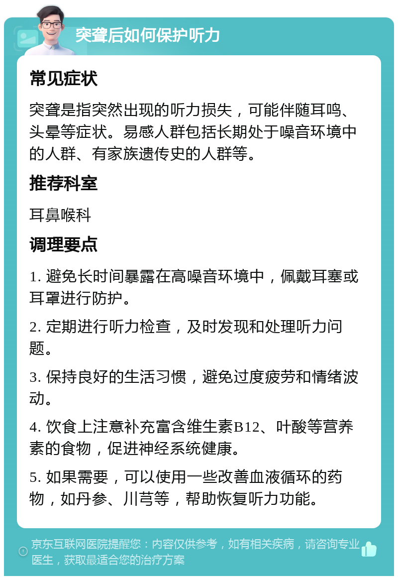 突聋后如何保护听力 常见症状 突聋是指突然出现的听力损失，可能伴随耳鸣、头晕等症状。易感人群包括长期处于噪音环境中的人群、有家族遗传史的人群等。 推荐科室 耳鼻喉科 调理要点 1. 避免长时间暴露在高噪音环境中，佩戴耳塞或耳罩进行防护。 2. 定期进行听力检查，及时发现和处理听力问题。 3. 保持良好的生活习惯，避免过度疲劳和情绪波动。 4. 饮食上注意补充富含维生素B12、叶酸等营养素的食物，促进神经系统健康。 5. 如果需要，可以使用一些改善血液循环的药物，如丹参、川芎等，帮助恢复听力功能。