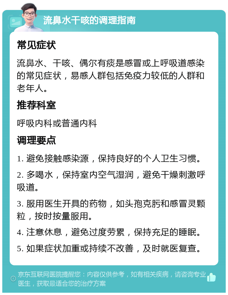 流鼻水干咳的调理指南 常见症状 流鼻水、干咳、偶尔有痰是感冒或上呼吸道感染的常见症状，易感人群包括免疫力较低的人群和老年人。 推荐科室 呼吸内科或普通内科 调理要点 1. 避免接触感染源，保持良好的个人卫生习惯。 2. 多喝水，保持室内空气湿润，避免干燥刺激呼吸道。 3. 服用医生开具的药物，如头孢克肟和感冒灵颗粒，按时按量服用。 4. 注意休息，避免过度劳累，保持充足的睡眠。 5. 如果症状加重或持续不改善，及时就医复查。