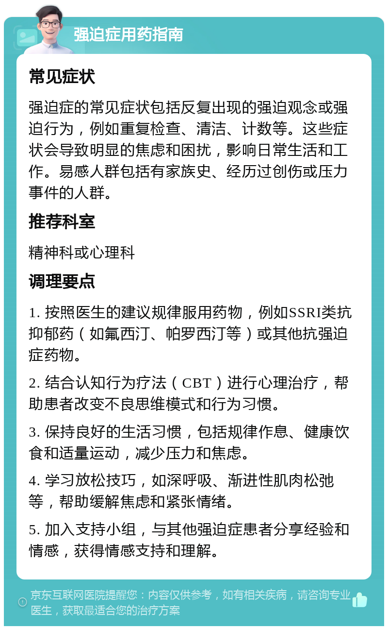 强迫症用药指南 常见症状 强迫症的常见症状包括反复出现的强迫观念或强迫行为，例如重复检查、清洁、计数等。这些症状会导致明显的焦虑和困扰，影响日常生活和工作。易感人群包括有家族史、经历过创伤或压力事件的人群。 推荐科室 精神科或心理科 调理要点 1. 按照医生的建议规律服用药物，例如SSRI类抗抑郁药（如氟西汀、帕罗西汀等）或其他抗强迫症药物。 2. 结合认知行为疗法（CBT）进行心理治疗，帮助患者改变不良思维模式和行为习惯。 3. 保持良好的生活习惯，包括规律作息、健康饮食和适量运动，减少压力和焦虑。 4. 学习放松技巧，如深呼吸、渐进性肌肉松弛等，帮助缓解焦虑和紧张情绪。 5. 加入支持小组，与其他强迫症患者分享经验和情感，获得情感支持和理解。