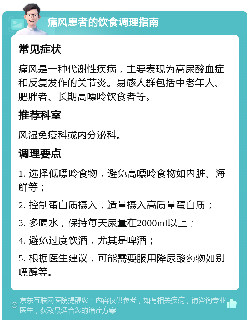 痛风患者的饮食调理指南 常见症状 痛风是一种代谢性疾病，主要表现为高尿酸血症和反复发作的关节炎。易感人群包括中老年人、肥胖者、长期高嘌呤饮食者等。 推荐科室 风湿免疫科或内分泌科。 调理要点 1. 选择低嘌呤食物，避免高嘌呤食物如内脏、海鲜等； 2. 控制蛋白质摄入，适量摄入高质量蛋白质； 3. 多喝水，保持每天尿量在2000ml以上； 4. 避免过度饮酒，尤其是啤酒； 5. 根据医生建议，可能需要服用降尿酸药物如别嘌醇等。