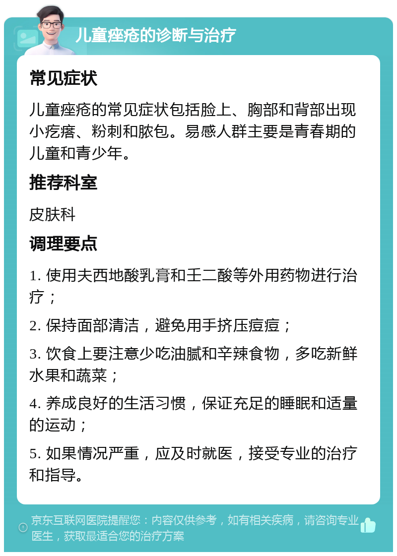 儿童痤疮的诊断与治疗 常见症状 儿童痤疮的常见症状包括脸上、胸部和背部出现小疙瘩、粉刺和脓包。易感人群主要是青春期的儿童和青少年。 推荐科室 皮肤科 调理要点 1. 使用夫西地酸乳膏和壬二酸等外用药物进行治疗； 2. 保持面部清洁，避免用手挤压痘痘； 3. 饮食上要注意少吃油腻和辛辣食物，多吃新鲜水果和蔬菜； 4. 养成良好的生活习惯，保证充足的睡眠和适量的运动； 5. 如果情况严重，应及时就医，接受专业的治疗和指导。