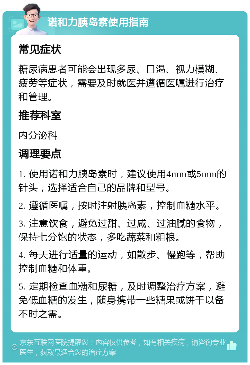 诺和力胰岛素使用指南 常见症状 糖尿病患者可能会出现多尿、口渴、视力模糊、疲劳等症状，需要及时就医并遵循医嘱进行治疗和管理。 推荐科室 内分泌科 调理要点 1. 使用诺和力胰岛素时，建议使用4mm或5mm的针头，选择适合自己的品牌和型号。 2. 遵循医嘱，按时注射胰岛素，控制血糖水平。 3. 注意饮食，避免过甜、过咸、过油腻的食物，保持七分饱的状态，多吃蔬菜和粗粮。 4. 每天进行适量的运动，如散步、慢跑等，帮助控制血糖和体重。 5. 定期检查血糖和尿糖，及时调整治疗方案，避免低血糖的发生，随身携带一些糖果或饼干以备不时之需。