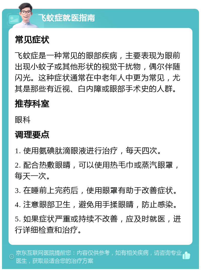 飞蚊症就医指南 常见症状 飞蚊症是一种常见的眼部疾病，主要表现为眼前出现小蚊子或其他形状的视觉干扰物，偶尔伴随闪光。这种症状通常在中老年人中更为常见，尤其是那些有近视、白内障或眼部手术史的人群。 推荐科室 眼科 调理要点 1. 使用氨碘肽滴眼液进行治疗，每天四次。 2. 配合热敷眼睛，可以使用热毛巾或蒸汽眼罩，每天一次。 3. 在睡前上完药后，使用眼罩有助于改善症状。 4. 注意眼部卫生，避免用手揉眼睛，防止感染。 5. 如果症状严重或持续不改善，应及时就医，进行详细检查和治疗。