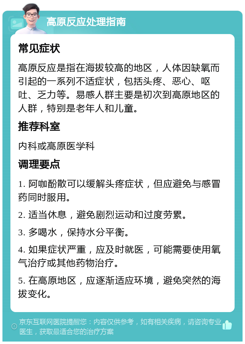 高原反应处理指南 常见症状 高原反应是指在海拔较高的地区，人体因缺氧而引起的一系列不适症状，包括头疼、恶心、呕吐、乏力等。易感人群主要是初次到高原地区的人群，特别是老年人和儿童。 推荐科室 内科或高原医学科 调理要点 1. 阿咖酚散可以缓解头疼症状，但应避免与感冒药同时服用。 2. 适当休息，避免剧烈运动和过度劳累。 3. 多喝水，保持水分平衡。 4. 如果症状严重，应及时就医，可能需要使用氧气治疗或其他药物治疗。 5. 在高原地区，应逐渐适应环境，避免突然的海拔变化。