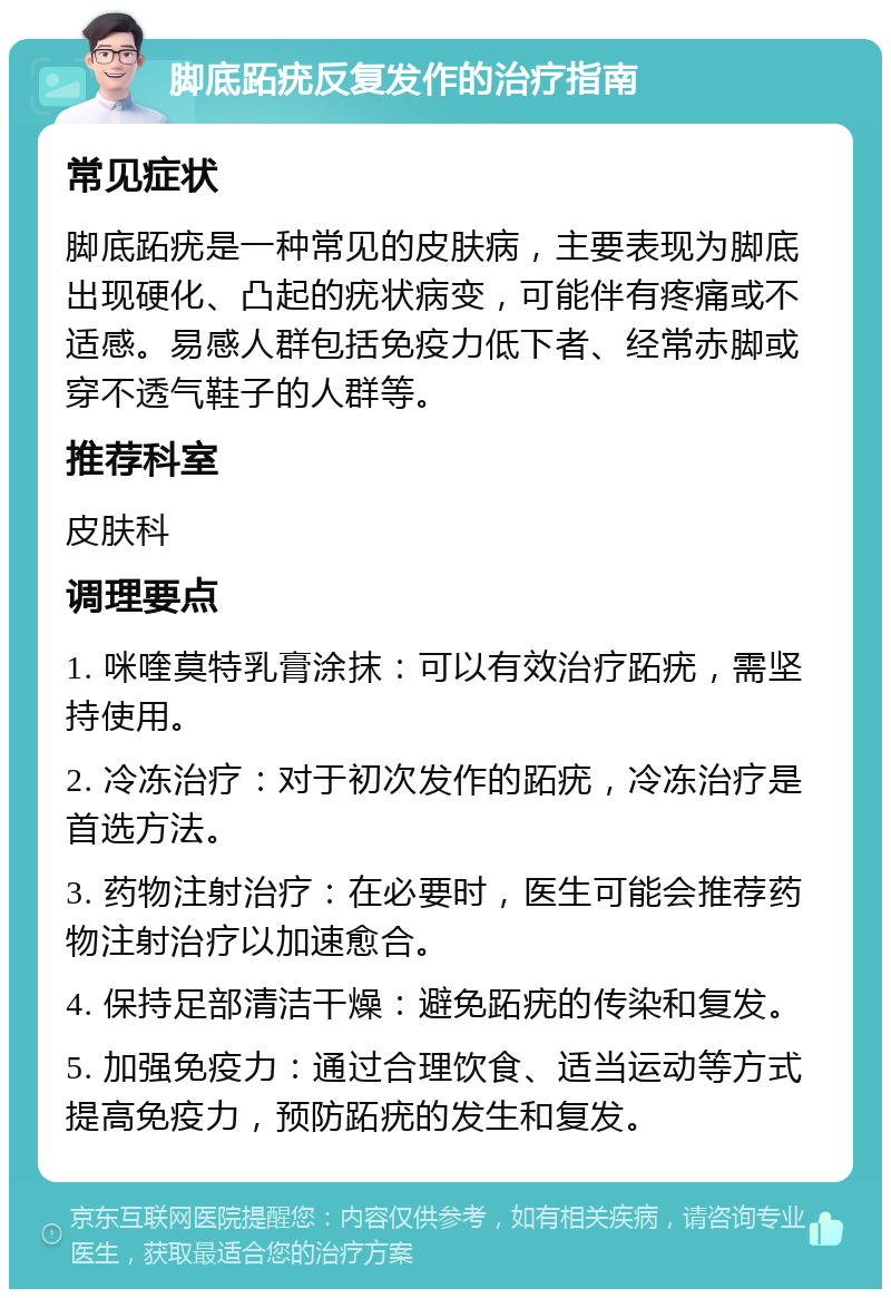 脚底跖疣反复发作的治疗指南 常见症状 脚底跖疣是一种常见的皮肤病，主要表现为脚底出现硬化、凸起的疣状病变，可能伴有疼痛或不适感。易感人群包括免疫力低下者、经常赤脚或穿不透气鞋子的人群等。 推荐科室 皮肤科 调理要点 1. 咪喹莫特乳膏涂抹：可以有效治疗跖疣，需坚持使用。 2. 冷冻治疗：对于初次发作的跖疣，冷冻治疗是首选方法。 3. 药物注射治疗：在必要时，医生可能会推荐药物注射治疗以加速愈合。 4. 保持足部清洁干燥：避免跖疣的传染和复发。 5. 加强免疫力：通过合理饮食、适当运动等方式提高免疫力，预防跖疣的发生和复发。