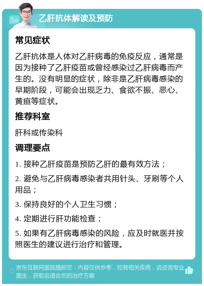 乙肝抗体解读及预防 常见症状 乙肝抗体是人体对乙肝病毒的免疫反应，通常是因为接种了乙肝疫苗或曾经感染过乙肝病毒而产生的。没有明显的症状，除非是乙肝病毒感染的早期阶段，可能会出现乏力、食欲不振、恶心、黄疸等症状。 推荐科室 肝科或传染科 调理要点 1. 接种乙肝疫苗是预防乙肝的最有效方法； 2. 避免与乙肝病毒感染者共用针头、牙刷等个人用品； 3. 保持良好的个人卫生习惯； 4. 定期进行肝功能检查； 5. 如果有乙肝病毒感染的风险，应及时就医并按照医生的建议进行治疗和管理。