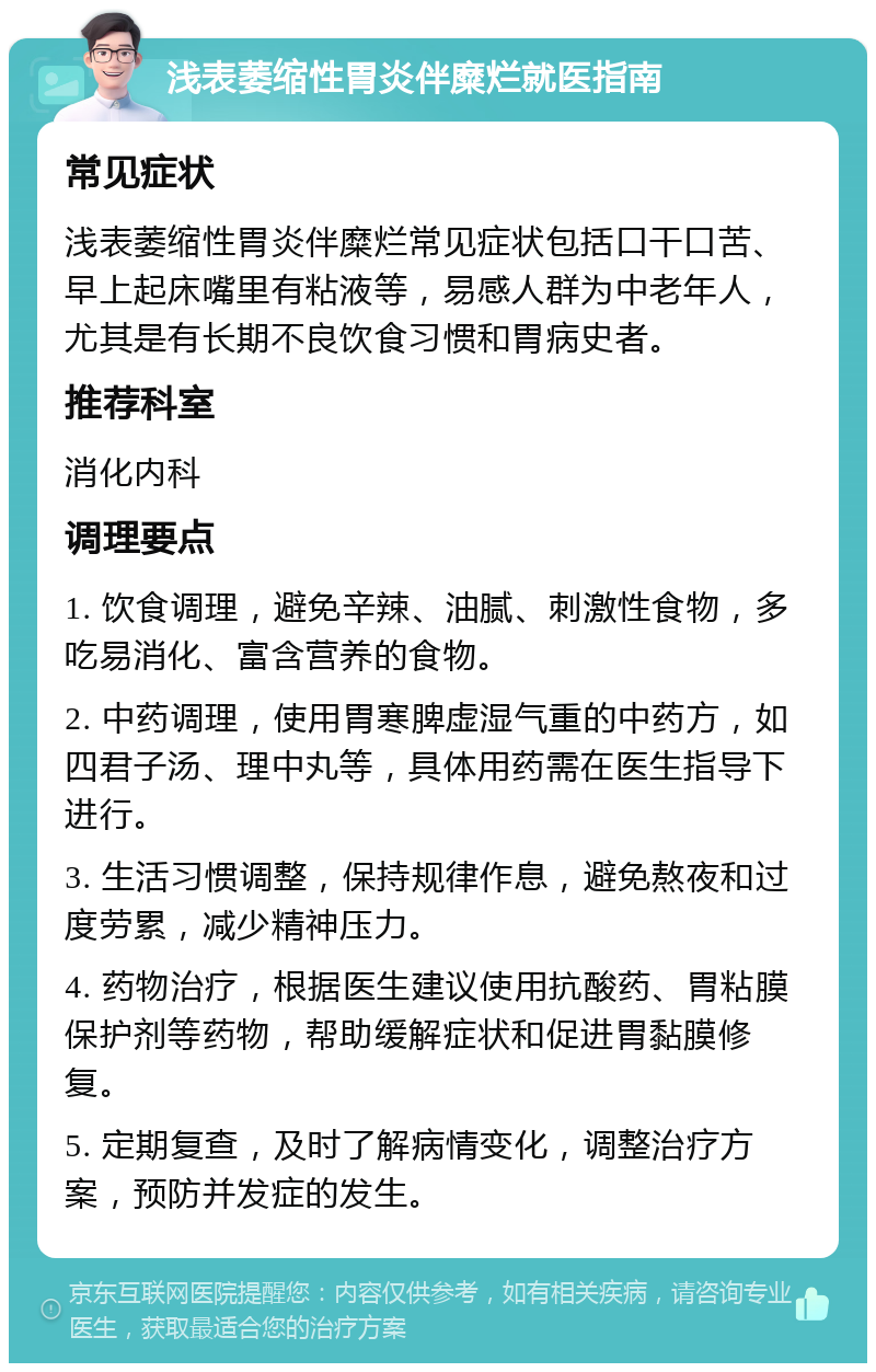 浅表萎缩性胃炎伴糜烂就医指南 常见症状 浅表萎缩性胃炎伴糜烂常见症状包括口干口苦、早上起床嘴里有粘液等，易感人群为中老年人，尤其是有长期不良饮食习惯和胃病史者。 推荐科室 消化内科 调理要点 1. 饮食调理，避免辛辣、油腻、刺激性食物，多吃易消化、富含营养的食物。 2. 中药调理，使用胃寒脾虚湿气重的中药方，如四君子汤、理中丸等，具体用药需在医生指导下进行。 3. 生活习惯调整，保持规律作息，避免熬夜和过度劳累，减少精神压力。 4. 药物治疗，根据医生建议使用抗酸药、胃粘膜保护剂等药物，帮助缓解症状和促进胃黏膜修复。 5. 定期复查，及时了解病情变化，调整治疗方案，预防并发症的发生。