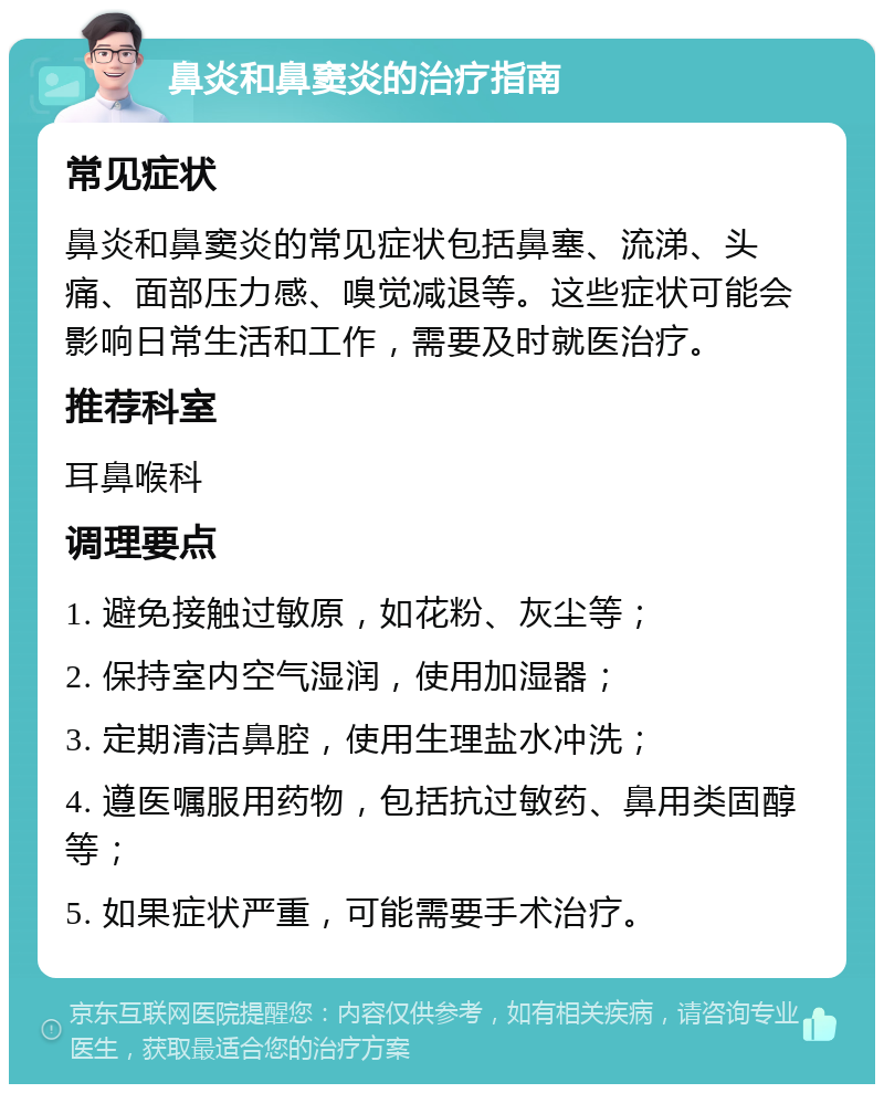 鼻炎和鼻窦炎的治疗指南 常见症状 鼻炎和鼻窦炎的常见症状包括鼻塞、流涕、头痛、面部压力感、嗅觉减退等。这些症状可能会影响日常生活和工作，需要及时就医治疗。 推荐科室 耳鼻喉科 调理要点 1. 避免接触过敏原，如花粉、灰尘等； 2. 保持室内空气湿润，使用加湿器； 3. 定期清洁鼻腔，使用生理盐水冲洗； 4. 遵医嘱服用药物，包括抗过敏药、鼻用类固醇等； 5. 如果症状严重，可能需要手术治疗。