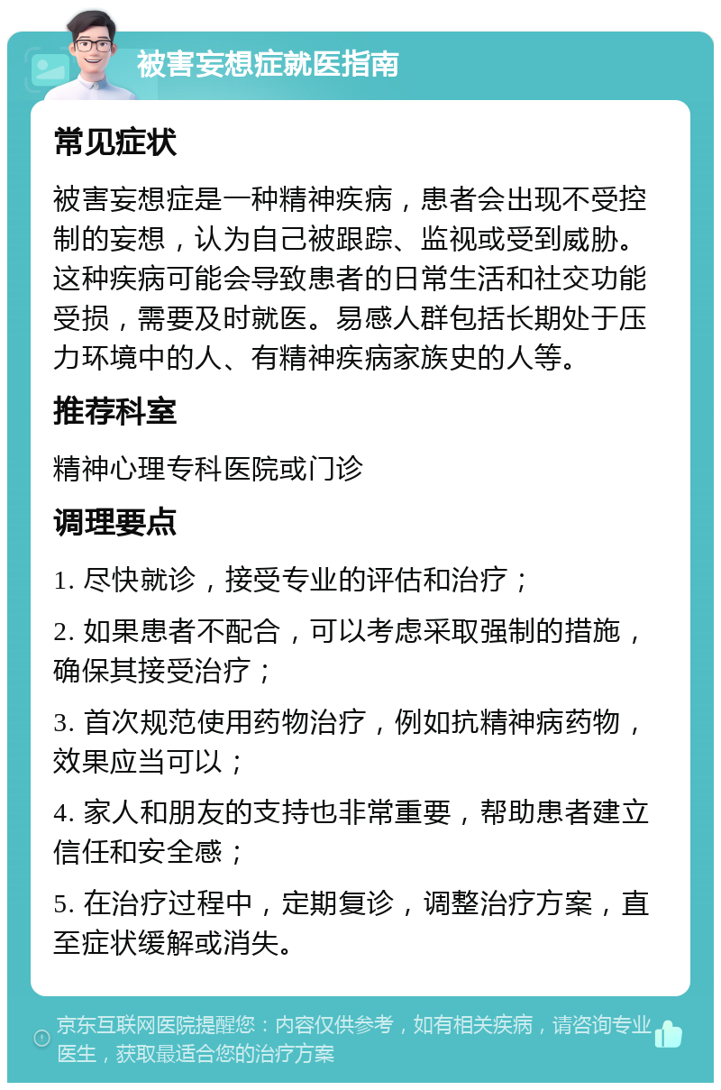 被害妄想症就医指南 常见症状 被害妄想症是一种精神疾病，患者会出现不受控制的妄想，认为自己被跟踪、监视或受到威胁。这种疾病可能会导致患者的日常生活和社交功能受损，需要及时就医。易感人群包括长期处于压力环境中的人、有精神疾病家族史的人等。 推荐科室 精神心理专科医院或门诊 调理要点 1. 尽快就诊，接受专业的评估和治疗； 2. 如果患者不配合，可以考虑采取强制的措施，确保其接受治疗； 3. 首次规范使用药物治疗，例如抗精神病药物，效果应当可以； 4. 家人和朋友的支持也非常重要，帮助患者建立信任和安全感； 5. 在治疗过程中，定期复诊，调整治疗方案，直至症状缓解或消失。