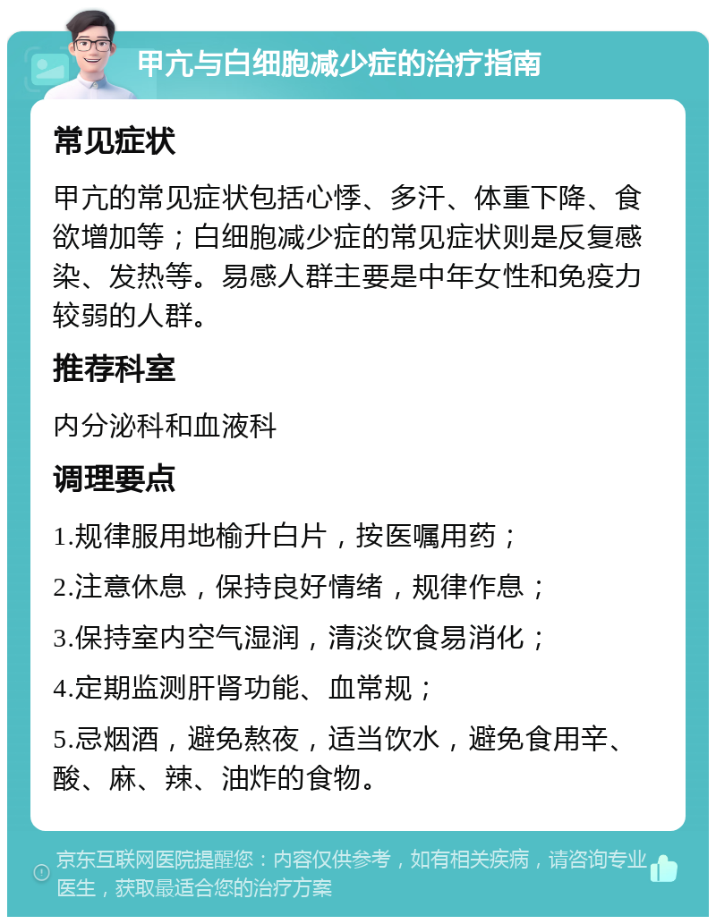 甲亢与白细胞减少症的治疗指南 常见症状 甲亢的常见症状包括心悸、多汗、体重下降、食欲增加等；白细胞减少症的常见症状则是反复感染、发热等。易感人群主要是中年女性和免疫力较弱的人群。 推荐科室 内分泌科和血液科 调理要点 1.规律服用地榆升白片，按医嘱用药； 2.注意休息，保持良好情绪，规律作息； 3.保持室内空气湿润，清淡饮食易消化； 4.定期监测肝肾功能、血常规； 5.忌烟酒，避免熬夜，适当饮水，避免食用辛、酸、麻、辣、油炸的食物。