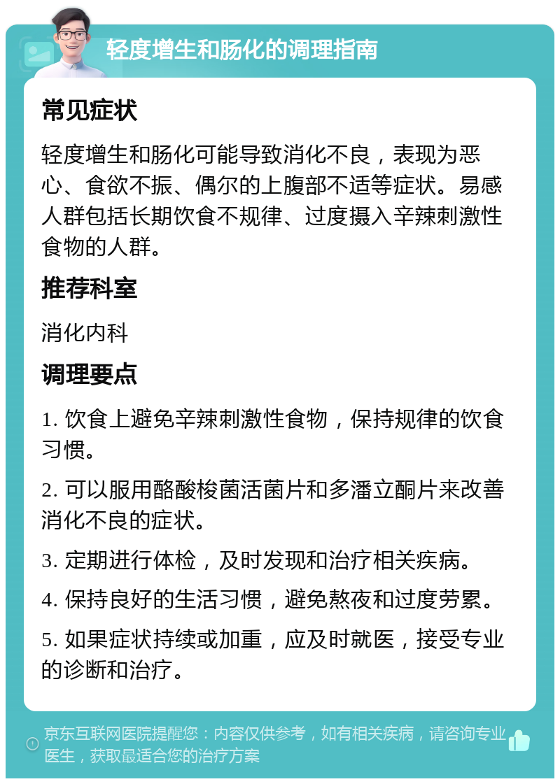 轻度增生和肠化的调理指南 常见症状 轻度增生和肠化可能导致消化不良，表现为恶心、食欲不振、偶尔的上腹部不适等症状。易感人群包括长期饮食不规律、过度摄入辛辣刺激性食物的人群。 推荐科室 消化内科 调理要点 1. 饮食上避免辛辣刺激性食物，保持规律的饮食习惯。 2. 可以服用酪酸梭菌活菌片和多潘立酮片来改善消化不良的症状。 3. 定期进行体检，及时发现和治疗相关疾病。 4. 保持良好的生活习惯，避免熬夜和过度劳累。 5. 如果症状持续或加重，应及时就医，接受专业的诊断和治疗。