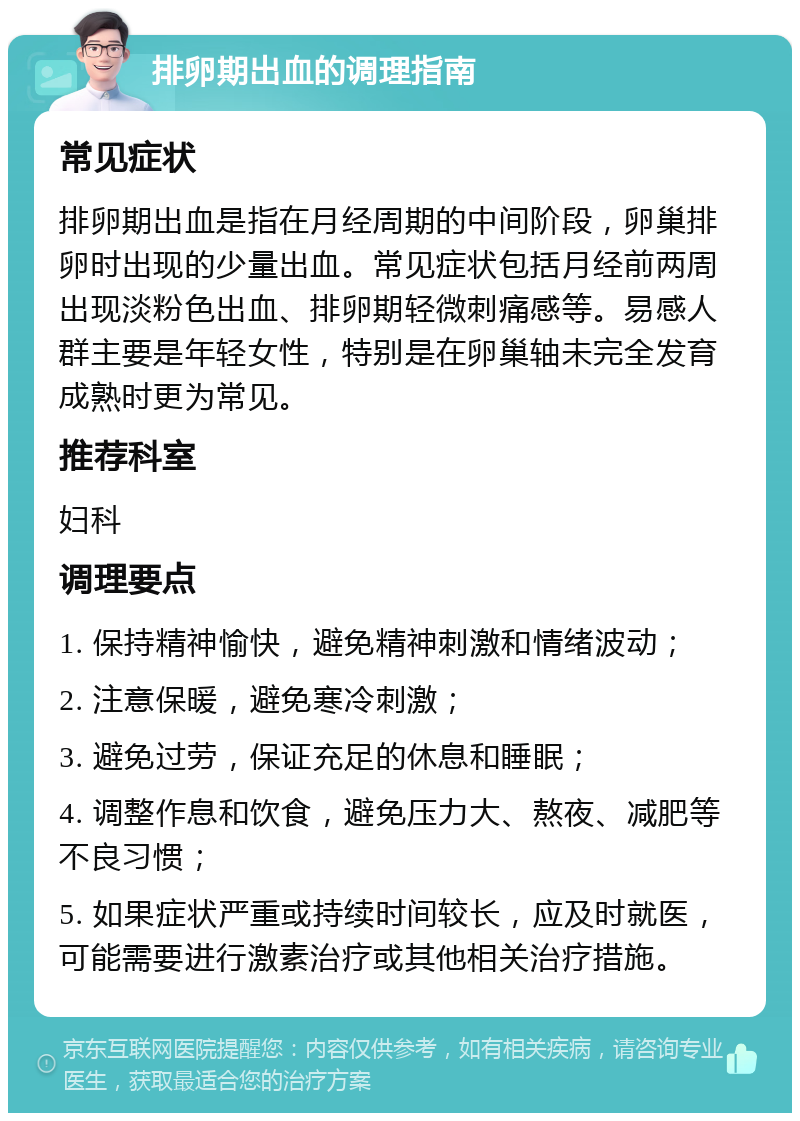 排卵期出血的调理指南 常见症状 排卵期出血是指在月经周期的中间阶段，卵巢排卵时出现的少量出血。常见症状包括月经前两周出现淡粉色出血、排卵期轻微刺痛感等。易感人群主要是年轻女性，特别是在卵巢轴未完全发育成熟时更为常见。 推荐科室 妇科 调理要点 1. 保持精神愉快，避免精神刺激和情绪波动； 2. 注意保暖，避免寒冷刺激； 3. 避免过劳，保证充足的休息和睡眠； 4. 调整作息和饮食，避免压力大、熬夜、减肥等不良习惯； 5. 如果症状严重或持续时间较长，应及时就医，可能需要进行激素治疗或其他相关治疗措施。