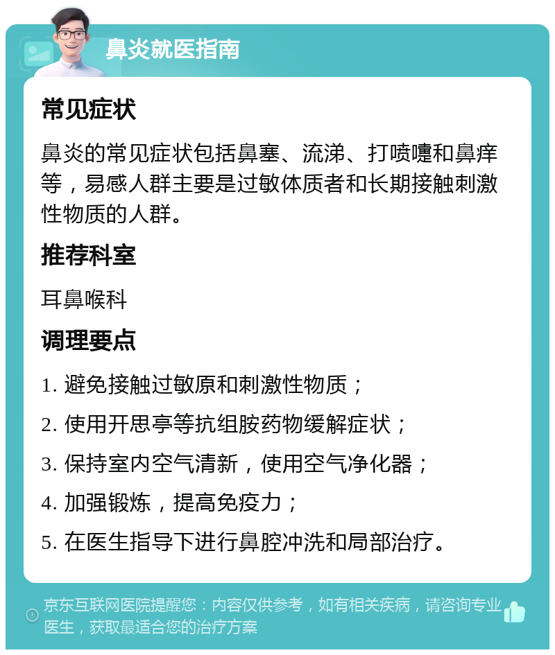 鼻炎就医指南 常见症状 鼻炎的常见症状包括鼻塞、流涕、打喷嚏和鼻痒等，易感人群主要是过敏体质者和长期接触刺激性物质的人群。 推荐科室 耳鼻喉科 调理要点 1. 避免接触过敏原和刺激性物质； 2. 使用开思亭等抗组胺药物缓解症状； 3. 保持室内空气清新，使用空气净化器； 4. 加强锻炼，提高免疫力； 5. 在医生指导下进行鼻腔冲洗和局部治疗。