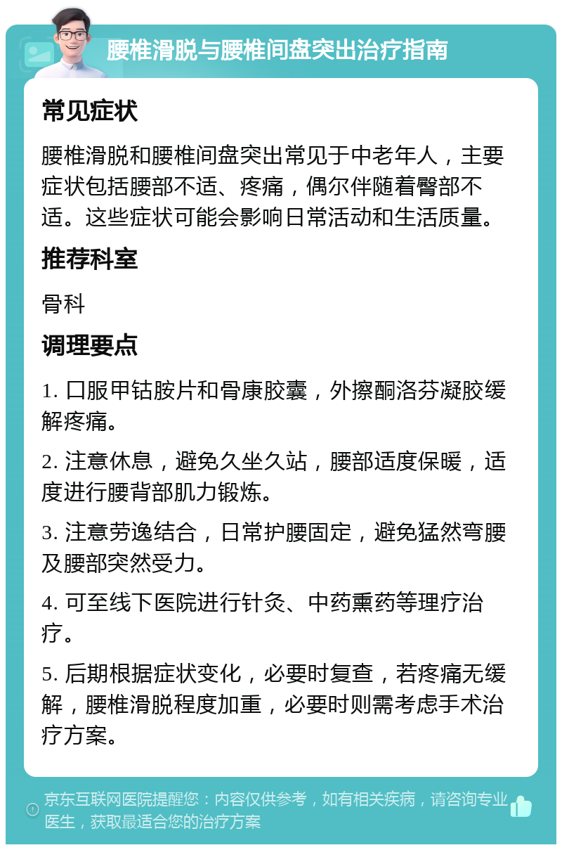 腰椎滑脱与腰椎间盘突出治疗指南 常见症状 腰椎滑脱和腰椎间盘突出常见于中老年人，主要症状包括腰部不适、疼痛，偶尔伴随着臀部不适。这些症状可能会影响日常活动和生活质量。 推荐科室 骨科 调理要点 1. 口服甲钴胺片和骨康胶囊，外擦酮洛芬凝胶缓解疼痛。 2. 注意休息，避免久坐久站，腰部适度保暖，适度进行腰背部肌力锻炼。 3. 注意劳逸结合，日常护腰固定，避免猛然弯腰及腰部突然受力。 4. 可至线下医院进行针灸、中药熏药等理疗治疗。 5. 后期根据症状变化，必要时复查，若疼痛无缓解，腰椎滑脱程度加重，必要时则需考虑手术治疗方案。