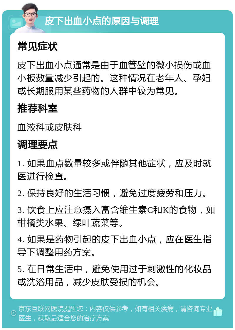 皮下出血小点的原因与调理 常见症状 皮下出血小点通常是由于血管壁的微小损伤或血小板数量减少引起的。这种情况在老年人、孕妇或长期服用某些药物的人群中较为常见。 推荐科室 血液科或皮肤科 调理要点 1. 如果血点数量较多或伴随其他症状，应及时就医进行检查。 2. 保持良好的生活习惯，避免过度疲劳和压力。 3. 饮食上应注意摄入富含维生素C和K的食物，如柑橘类水果、绿叶蔬菜等。 4. 如果是药物引起的皮下出血小点，应在医生指导下调整用药方案。 5. 在日常生活中，避免使用过于刺激性的化妆品或洗浴用品，减少皮肤受损的机会。