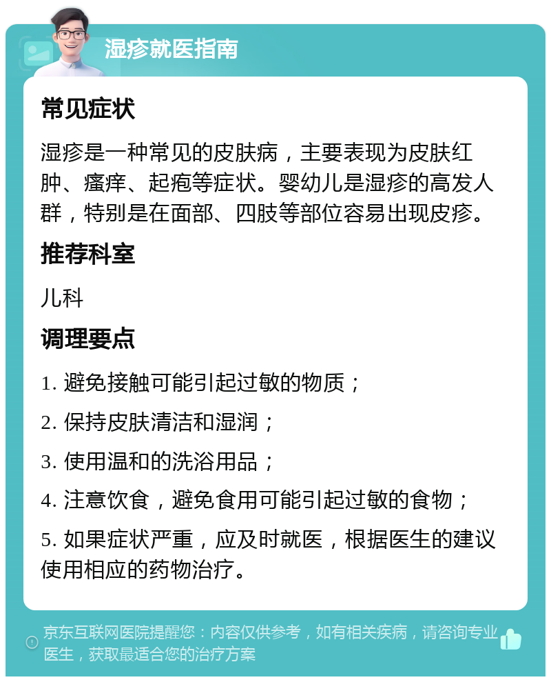 湿疹就医指南 常见症状 湿疹是一种常见的皮肤病，主要表现为皮肤红肿、瘙痒、起疱等症状。婴幼儿是湿疹的高发人群，特别是在面部、四肢等部位容易出现皮疹。 推荐科室 儿科 调理要点 1. 避免接触可能引起过敏的物质； 2. 保持皮肤清洁和湿润； 3. 使用温和的洗浴用品； 4. 注意饮食，避免食用可能引起过敏的食物； 5. 如果症状严重，应及时就医，根据医生的建议使用相应的药物治疗。