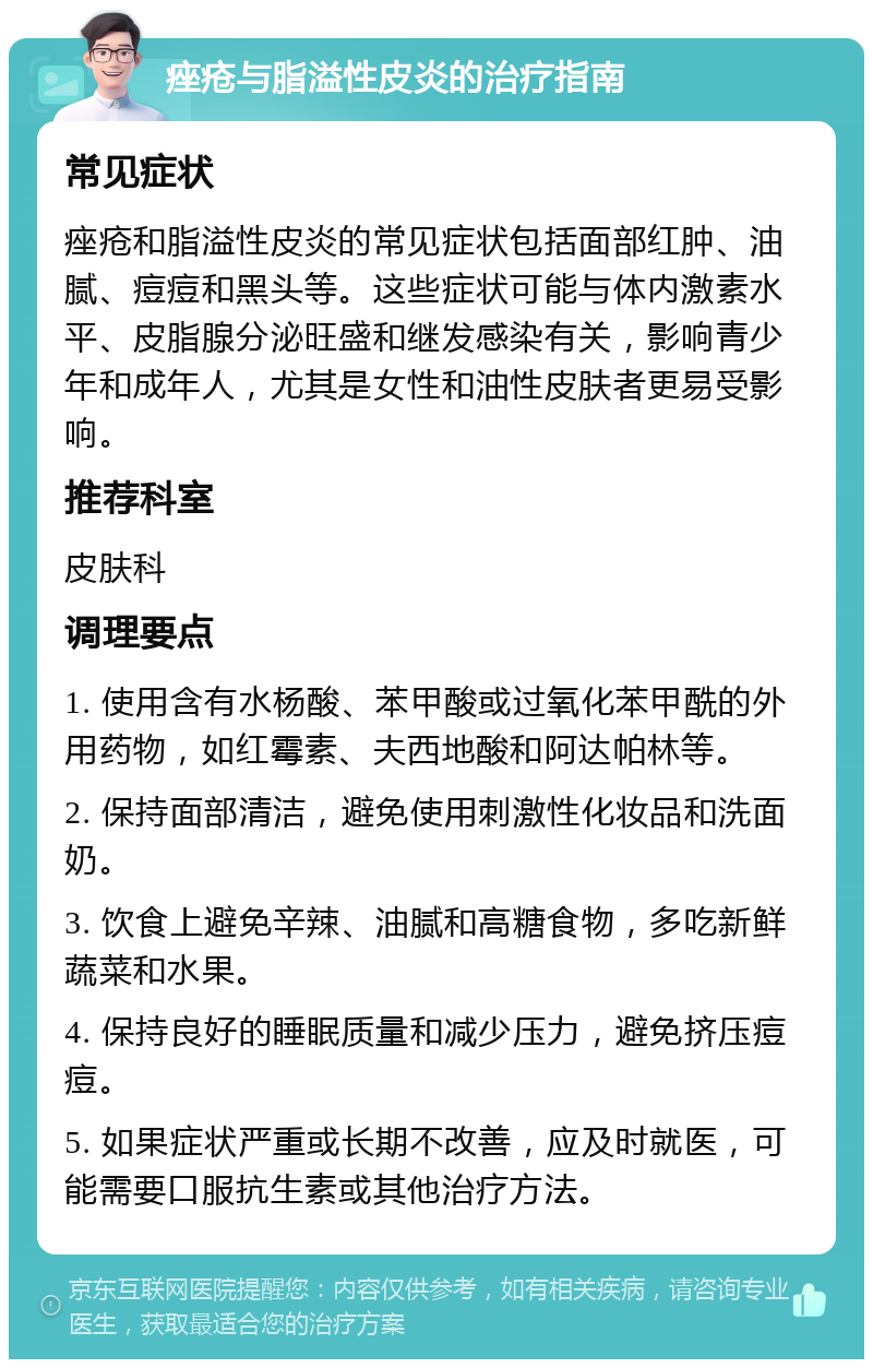 痤疮与脂溢性皮炎的治疗指南 常见症状 痤疮和脂溢性皮炎的常见症状包括面部红肿、油腻、痘痘和黑头等。这些症状可能与体内激素水平、皮脂腺分泌旺盛和继发感染有关，影响青少年和成年人，尤其是女性和油性皮肤者更易受影响。 推荐科室 皮肤科 调理要点 1. 使用含有水杨酸、苯甲酸或过氧化苯甲酰的外用药物，如红霉素、夫西地酸和阿达帕林等。 2. 保持面部清洁，避免使用刺激性化妆品和洗面奶。 3. 饮食上避免辛辣、油腻和高糖食物，多吃新鲜蔬菜和水果。 4. 保持良好的睡眠质量和减少压力，避免挤压痘痘。 5. 如果症状严重或长期不改善，应及时就医，可能需要口服抗生素或其他治疗方法。