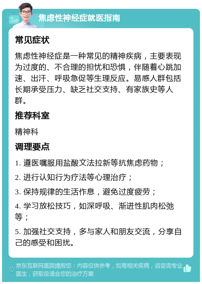 焦虑性神经症就医指南 常见症状 焦虑性神经症是一种常见的精神疾病，主要表现为过度的、不合理的担忧和恐惧，伴随着心跳加速、出汗、呼吸急促等生理反应。易感人群包括长期承受压力、缺乏社交支持、有家族史等人群。 推荐科室 精神科 调理要点 1. 遵医嘱服用盐酸文法拉新等抗焦虑药物； 2. 进行认知行为疗法等心理治疗； 3. 保持规律的生活作息，避免过度疲劳； 4. 学习放松技巧，如深呼吸、渐进性肌肉松弛等； 5. 加强社交支持，多与家人和朋友交流，分享自己的感受和困扰。