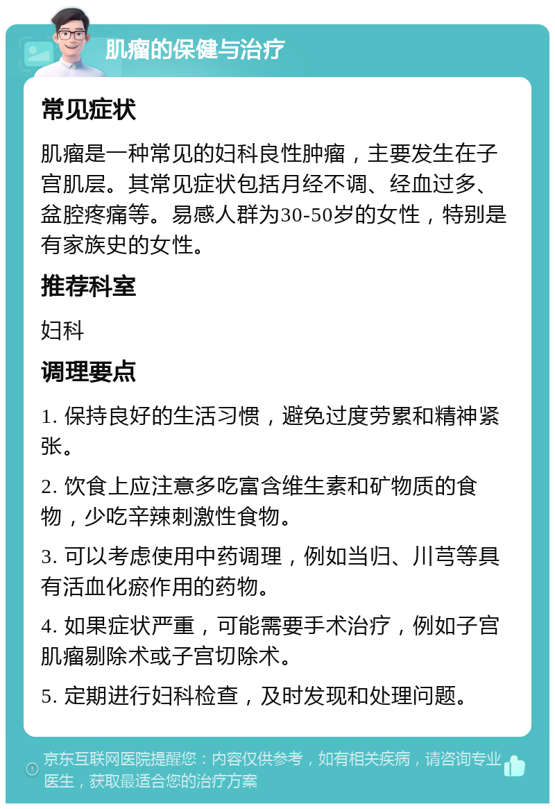 肌瘤的保健与治疗 常见症状 肌瘤是一种常见的妇科良性肿瘤，主要发生在子宫肌层。其常见症状包括月经不调、经血过多、盆腔疼痛等。易感人群为30-50岁的女性，特别是有家族史的女性。 推荐科室 妇科 调理要点 1. 保持良好的生活习惯，避免过度劳累和精神紧张。 2. 饮食上应注意多吃富含维生素和矿物质的食物，少吃辛辣刺激性食物。 3. 可以考虑使用中药调理，例如当归、川芎等具有活血化瘀作用的药物。 4. 如果症状严重，可能需要手术治疗，例如子宫肌瘤剔除术或子宫切除术。 5. 定期进行妇科检查，及时发现和处理问题。