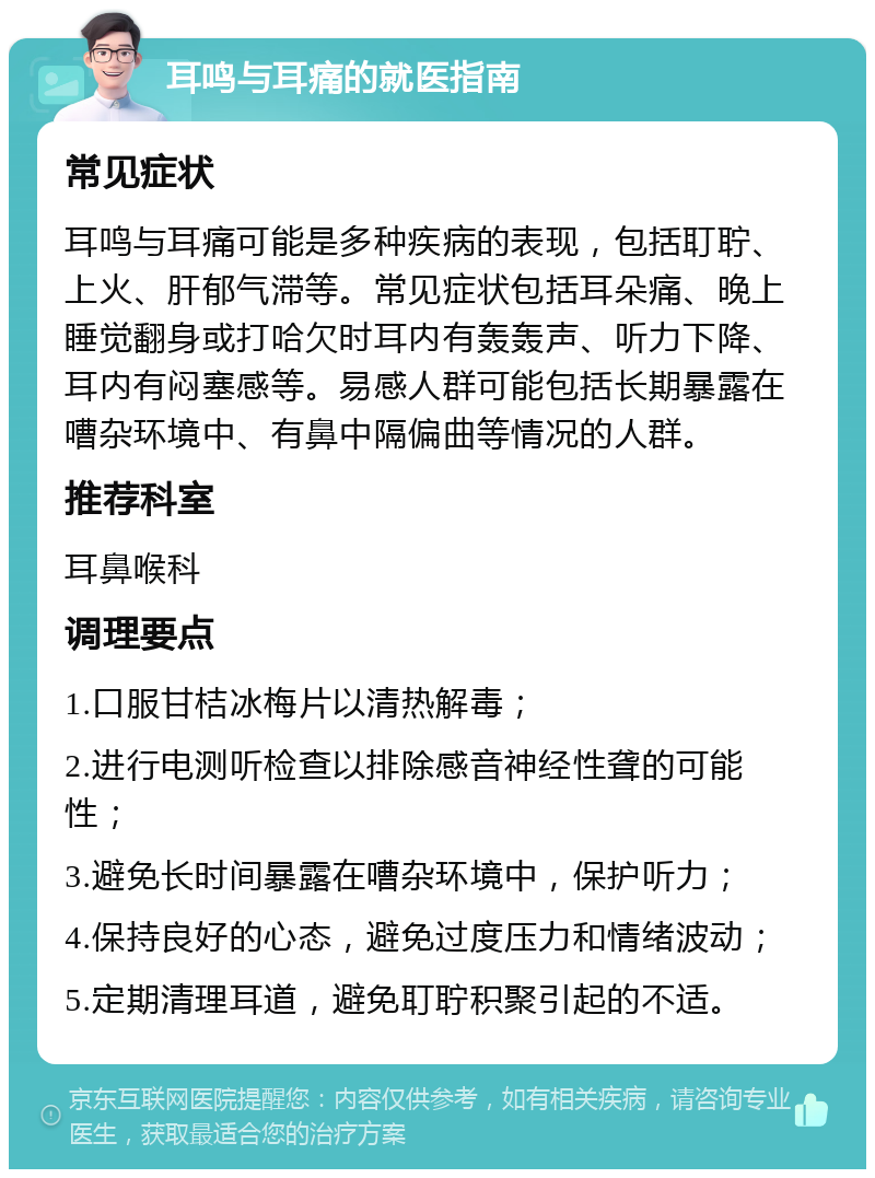 耳鸣与耳痛的就医指南 常见症状 耳鸣与耳痛可能是多种疾病的表现，包括耵聍、上火、肝郁气滞等。常见症状包括耳朵痛、晚上睡觉翻身或打哈欠时耳内有轰轰声、听力下降、耳内有闷塞感等。易感人群可能包括长期暴露在嘈杂环境中、有鼻中隔偏曲等情况的人群。 推荐科室 耳鼻喉科 调理要点 1.口服甘桔冰梅片以清热解毒； 2.进行电测听检查以排除感音神经性聋的可能性； 3.避免长时间暴露在嘈杂环境中，保护听力； 4.保持良好的心态，避免过度压力和情绪波动； 5.定期清理耳道，避免耵聍积聚引起的不适。