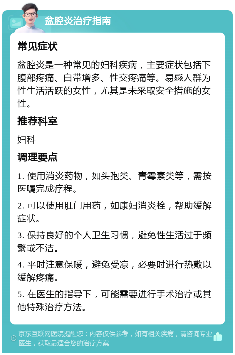 盆腔炎治疗指南 常见症状 盆腔炎是一种常见的妇科疾病，主要症状包括下腹部疼痛、白带增多、性交疼痛等。易感人群为性生活活跃的女性，尤其是未采取安全措施的女性。 推荐科室 妇科 调理要点 1. 使用消炎药物，如头孢类、青霉素类等，需按医嘱完成疗程。 2. 可以使用肛门用药，如康妇消炎栓，帮助缓解症状。 3. 保持良好的个人卫生习惯，避免性生活过于频繁或不洁。 4. 平时注意保暖，避免受凉，必要时进行热敷以缓解疼痛。 5. 在医生的指导下，可能需要进行手术治疗或其他特殊治疗方法。