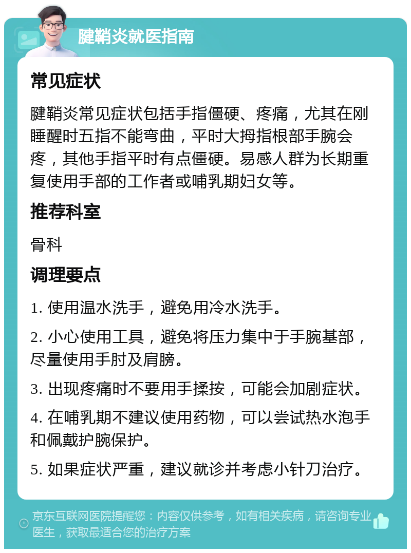 腱鞘炎就医指南 常见症状 腱鞘炎常见症状包括手指僵硬、疼痛，尤其在刚睡醒时五指不能弯曲，平时大拇指根部手腕会疼，其他手指平时有点僵硬。易感人群为长期重复使用手部的工作者或哺乳期妇女等。 推荐科室 骨科 调理要点 1. 使用温水洗手，避免用冷水洗手。 2. 小心使用工具，避免将压力集中于手腕基部，尽量使用手肘及肩膀。 3. 出现疼痛时不要用手揉按，可能会加剧症状。 4. 在哺乳期不建议使用药物，可以尝试热水泡手和佩戴护腕保护。 5. 如果症状严重，建议就诊并考虑小针刀治疗。