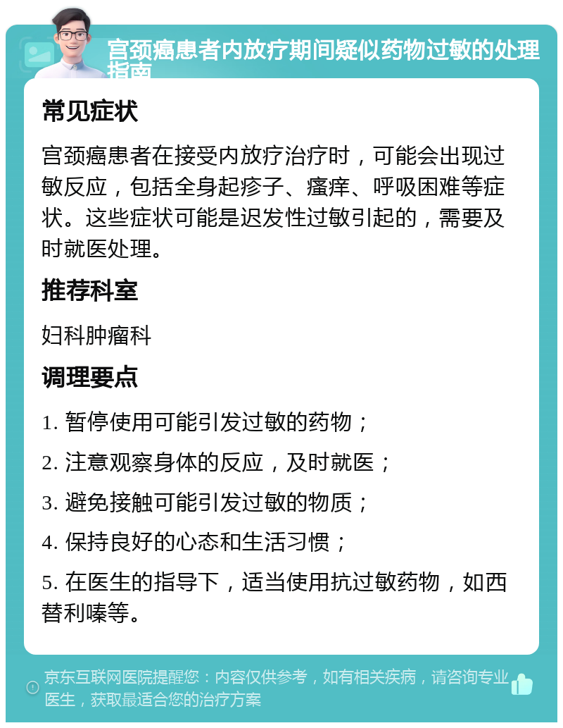 宫颈癌患者内放疗期间疑似药物过敏的处理指南 常见症状 宫颈癌患者在接受内放疗治疗时，可能会出现过敏反应，包括全身起疹子、瘙痒、呼吸困难等症状。这些症状可能是迟发性过敏引起的，需要及时就医处理。 推荐科室 妇科肿瘤科 调理要点 1. 暂停使用可能引发过敏的药物； 2. 注意观察身体的反应，及时就医； 3. 避免接触可能引发过敏的物质； 4. 保持良好的心态和生活习惯； 5. 在医生的指导下，适当使用抗过敏药物，如西替利嗪等。