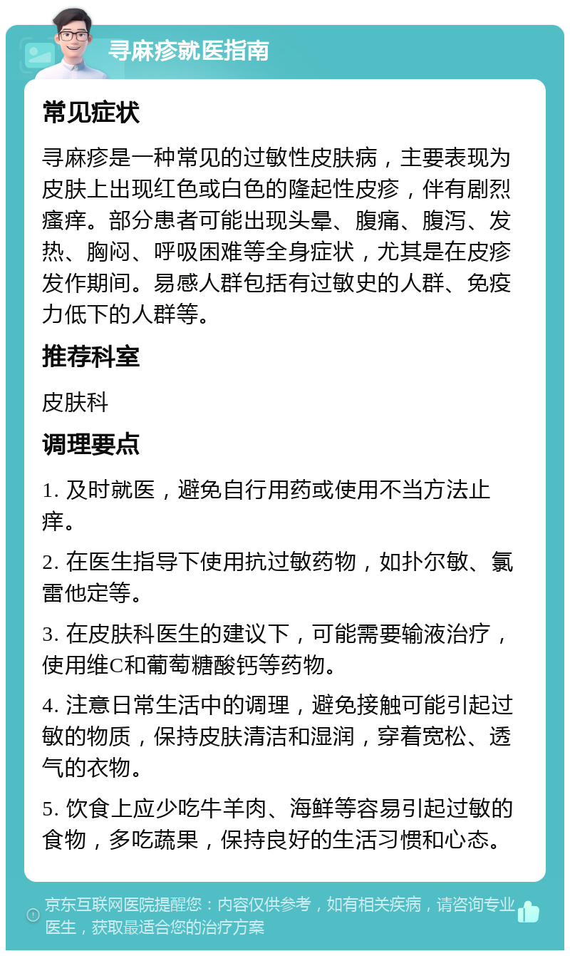 寻麻疹就医指南 常见症状 寻麻疹是一种常见的过敏性皮肤病，主要表现为皮肤上出现红色或白色的隆起性皮疹，伴有剧烈瘙痒。部分患者可能出现头晕、腹痛、腹泻、发热、胸闷、呼吸困难等全身症状，尤其是在皮疹发作期间。易感人群包括有过敏史的人群、免疫力低下的人群等。 推荐科室 皮肤科 调理要点 1. 及时就医，避免自行用药或使用不当方法止痒。 2. 在医生指导下使用抗过敏药物，如扑尔敏、氯雷他定等。 3. 在皮肤科医生的建议下，可能需要输液治疗，使用维C和葡萄糖酸钙等药物。 4. 注意日常生活中的调理，避免接触可能引起过敏的物质，保持皮肤清洁和湿润，穿着宽松、透气的衣物。 5. 饮食上应少吃牛羊肉、海鲜等容易引起过敏的食物，多吃蔬果，保持良好的生活习惯和心态。