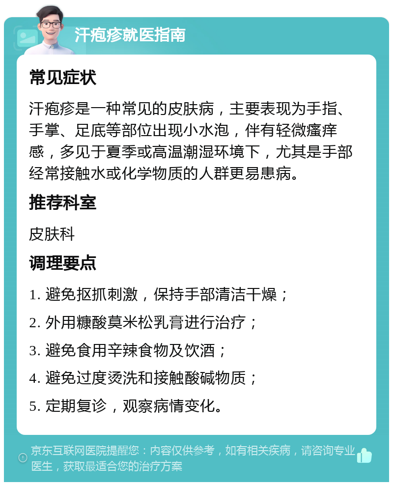 汗疱疹就医指南 常见症状 汗疱疹是一种常见的皮肤病，主要表现为手指、手掌、足底等部位出现小水泡，伴有轻微瘙痒感，多见于夏季或高温潮湿环境下，尤其是手部经常接触水或化学物质的人群更易患病。 推荐科室 皮肤科 调理要点 1. 避免抠抓刺激，保持手部清洁干燥； 2. 外用糠酸莫米松乳膏进行治疗； 3. 避免食用辛辣食物及饮酒； 4. 避免过度烫洗和接触酸碱物质； 5. 定期复诊，观察病情变化。