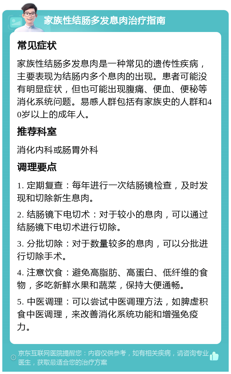 家族性结肠多发息肉治疗指南 常见症状 家族性结肠多发息肉是一种常见的遗传性疾病，主要表现为结肠内多个息肉的出现。患者可能没有明显症状，但也可能出现腹痛、便血、便秘等消化系统问题。易感人群包括有家族史的人群和40岁以上的成年人。 推荐科室 消化内科或肠胃外科 调理要点 1. 定期复查：每年进行一次结肠镜检查，及时发现和切除新生息肉。 2. 结肠镜下电切术：对于较小的息肉，可以通过结肠镜下电切术进行切除。 3. 分批切除：对于数量较多的息肉，可以分批进行切除手术。 4. 注意饮食：避免高脂肪、高蛋白、低纤维的食物，多吃新鲜水果和蔬菜，保持大便通畅。 5. 中医调理：可以尝试中医调理方法，如脾虚积食中医调理，来改善消化系统功能和增强免疫力。