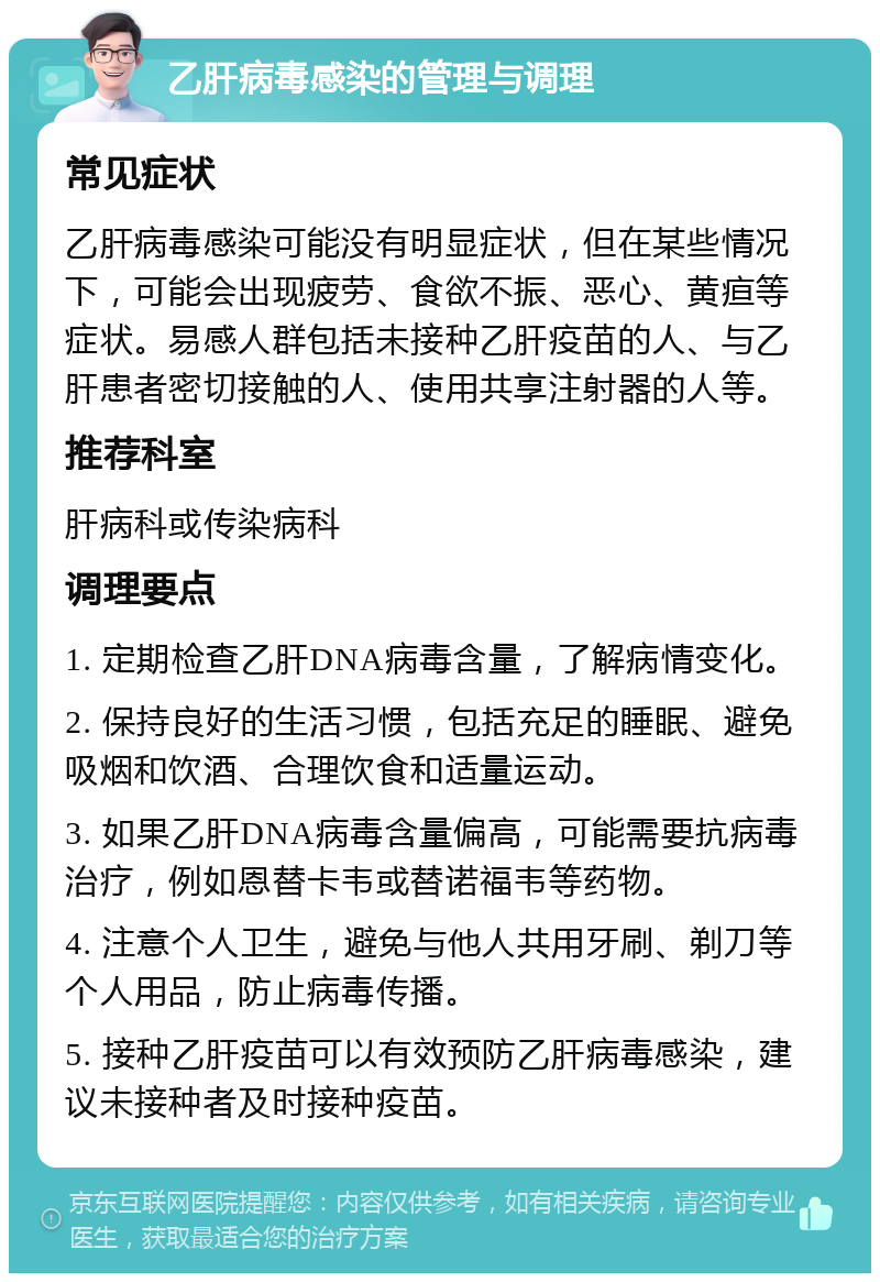 乙肝病毒感染的管理与调理 常见症状 乙肝病毒感染可能没有明显症状，但在某些情况下，可能会出现疲劳、食欲不振、恶心、黄疸等症状。易感人群包括未接种乙肝疫苗的人、与乙肝患者密切接触的人、使用共享注射器的人等。 推荐科室 肝病科或传染病科 调理要点 1. 定期检查乙肝DNA病毒含量，了解病情变化。 2. 保持良好的生活习惯，包括充足的睡眠、避免吸烟和饮酒、合理饮食和适量运动。 3. 如果乙肝DNA病毒含量偏高，可能需要抗病毒治疗，例如恩替卡韦或替诺福韦等药物。 4. 注意个人卫生，避免与他人共用牙刷、剃刀等个人用品，防止病毒传播。 5. 接种乙肝疫苗可以有效预防乙肝病毒感染，建议未接种者及时接种疫苗。