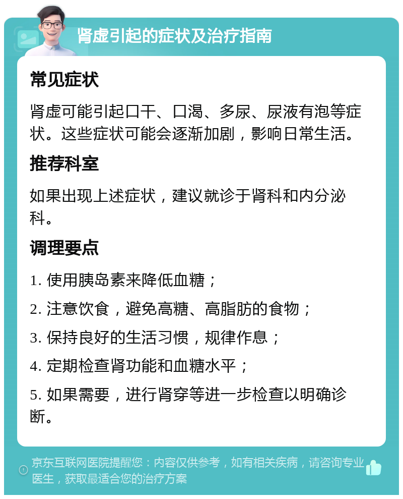 肾虚引起的症状及治疗指南 常见症状 肾虚可能引起口干、口渴、多尿、尿液有泡等症状。这些症状可能会逐渐加剧，影响日常生活。 推荐科室 如果出现上述症状，建议就诊于肾科和内分泌科。 调理要点 1. 使用胰岛素来降低血糖； 2. 注意饮食，避免高糖、高脂肪的食物； 3. 保持良好的生活习惯，规律作息； 4. 定期检查肾功能和血糖水平； 5. 如果需要，进行肾穿等进一步检查以明确诊断。