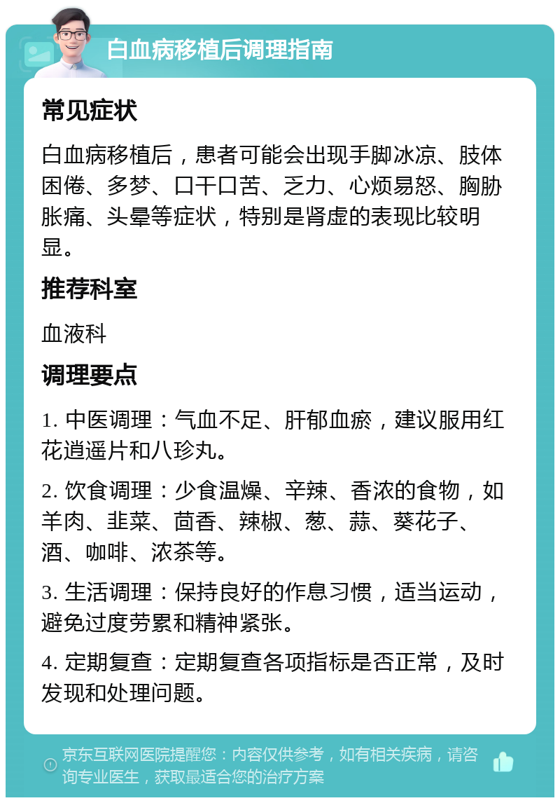 白血病移植后调理指南 常见症状 白血病移植后，患者可能会出现手脚冰凉、肢体困倦、多梦、口干口苦、乏力、心烦易怒、胸胁胀痛、头晕等症状，特别是肾虚的表现比较明显。 推荐科室 血液科 调理要点 1. 中医调理：气血不足、肝郁血瘀，建议服用红花逍遥片和八珍丸。 2. 饮食调理：少食温燥、辛辣、香浓的食物，如羊肉、韭菜、茴香、辣椒、葱、蒜、葵花子、酒、咖啡、浓茶等。 3. 生活调理：保持良好的作息习惯，适当运动，避免过度劳累和精神紧张。 4. 定期复查：定期复查各项指标是否正常，及时发现和处理问题。