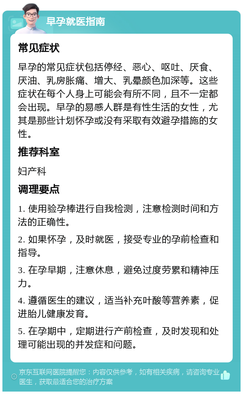 早孕就医指南 常见症状 早孕的常见症状包括停经、恶心、呕吐、厌食、厌油、乳房胀痛、增大、乳晕颜色加深等。这些症状在每个人身上可能会有所不同，且不一定都会出现。早孕的易感人群是有性生活的女性，尤其是那些计划怀孕或没有采取有效避孕措施的女性。 推荐科室 妇产科 调理要点 1. 使用验孕棒进行自我检测，注意检测时间和方法的正确性。 2. 如果怀孕，及时就医，接受专业的孕前检查和指导。 3. 在孕早期，注意休息，避免过度劳累和精神压力。 4. 遵循医生的建议，适当补充叶酸等营养素，促进胎儿健康发育。 5. 在孕期中，定期进行产前检查，及时发现和处理可能出现的并发症和问题。