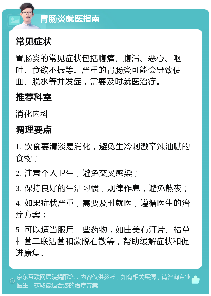 胃肠炎就医指南 常见症状 胃肠炎的常见症状包括腹痛、腹泻、恶心、呕吐、食欲不振等。严重的胃肠炎可能会导致便血、脱水等并发症，需要及时就医治疗。 推荐科室 消化内科 调理要点 1. 饮食要清淡易消化，避免生冷刺激辛辣油腻的食物； 2. 注意个人卫生，避免交叉感染； 3. 保持良好的生活习惯，规律作息，避免熬夜； 4. 如果症状严重，需要及时就医，遵循医生的治疗方案； 5. 可以适当服用一些药物，如曲美布汀片、枯草杆菌二联活菌和蒙脱石散等，帮助缓解症状和促进康复。