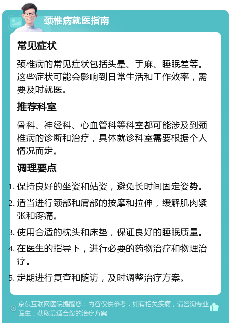 颈椎病就医指南 常见症状 颈椎病的常见症状包括头晕、手麻、睡眠差等。这些症状可能会影响到日常生活和工作效率，需要及时就医。 推荐科室 骨科、神经科、心血管科等科室都可能涉及到颈椎病的诊断和治疗，具体就诊科室需要根据个人情况而定。 调理要点 保持良好的坐姿和站姿，避免长时间固定姿势。 适当进行颈部和肩部的按摩和拉伸，缓解肌肉紧张和疼痛。 使用合适的枕头和床垫，保证良好的睡眠质量。 在医生的指导下，进行必要的药物治疗和物理治疗。 定期进行复查和随访，及时调整治疗方案。