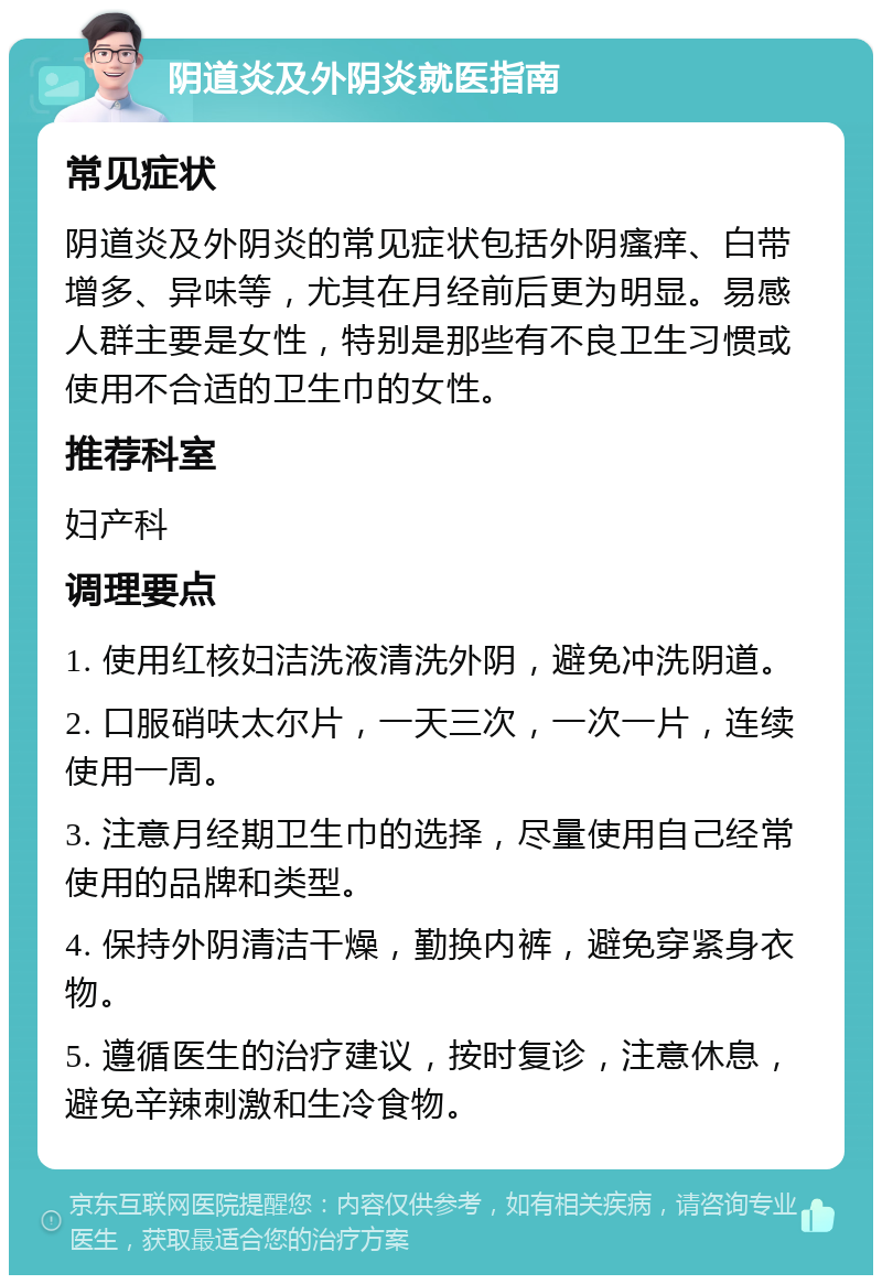 阴道炎及外阴炎就医指南 常见症状 阴道炎及外阴炎的常见症状包括外阴瘙痒、白带增多、异味等，尤其在月经前后更为明显。易感人群主要是女性，特别是那些有不良卫生习惯或使用不合适的卫生巾的女性。 推荐科室 妇产科 调理要点 1. 使用红核妇洁洗液清洗外阴，避免冲洗阴道。 2. 口服硝呋太尔片，一天三次，一次一片，连续使用一周。 3. 注意月经期卫生巾的选择，尽量使用自己经常使用的品牌和类型。 4. 保持外阴清洁干燥，勤换内裤，避免穿紧身衣物。 5. 遵循医生的治疗建议，按时复诊，注意休息，避免辛辣刺激和生冷食物。