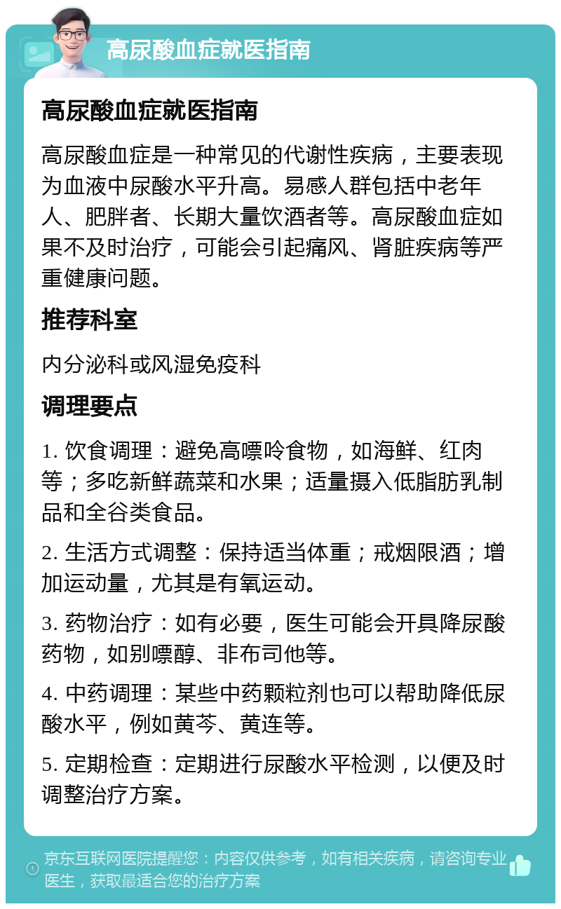 高尿酸血症就医指南 高尿酸血症就医指南 高尿酸血症是一种常见的代谢性疾病，主要表现为血液中尿酸水平升高。易感人群包括中老年人、肥胖者、长期大量饮酒者等。高尿酸血症如果不及时治疗，可能会引起痛风、肾脏疾病等严重健康问题。 推荐科室 内分泌科或风湿免疫科 调理要点 1. 饮食调理：避免高嘌呤食物，如海鲜、红肉等；多吃新鲜蔬菜和水果；适量摄入低脂肪乳制品和全谷类食品。 2. 生活方式调整：保持适当体重；戒烟限酒；增加运动量，尤其是有氧运动。 3. 药物治疗：如有必要，医生可能会开具降尿酸药物，如别嘌醇、非布司他等。 4. 中药调理：某些中药颗粒剂也可以帮助降低尿酸水平，例如黄芩、黄连等。 5. 定期检查：定期进行尿酸水平检测，以便及时调整治疗方案。