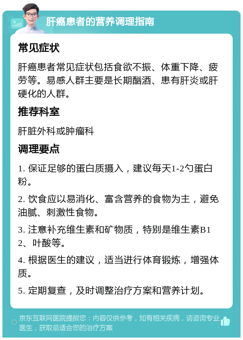 肝癌患者的营养调理指南 常见症状 肝癌患者常见症状包括食欲不振、体重下降、疲劳等。易感人群主要是长期酗酒、患有肝炎或肝硬化的人群。 推荐科室 肝脏外科或肿瘤科 调理要点 1. 保证足够的蛋白质摄入，建议每天1-2勺蛋白粉。 2. 饮食应以易消化、富含营养的食物为主，避免油腻、刺激性食物。 3. 注意补充维生素和矿物质，特别是维生素B12、叶酸等。 4. 根据医生的建议，适当进行体育锻炼，增强体质。 5. 定期复查，及时调整治疗方案和营养计划。