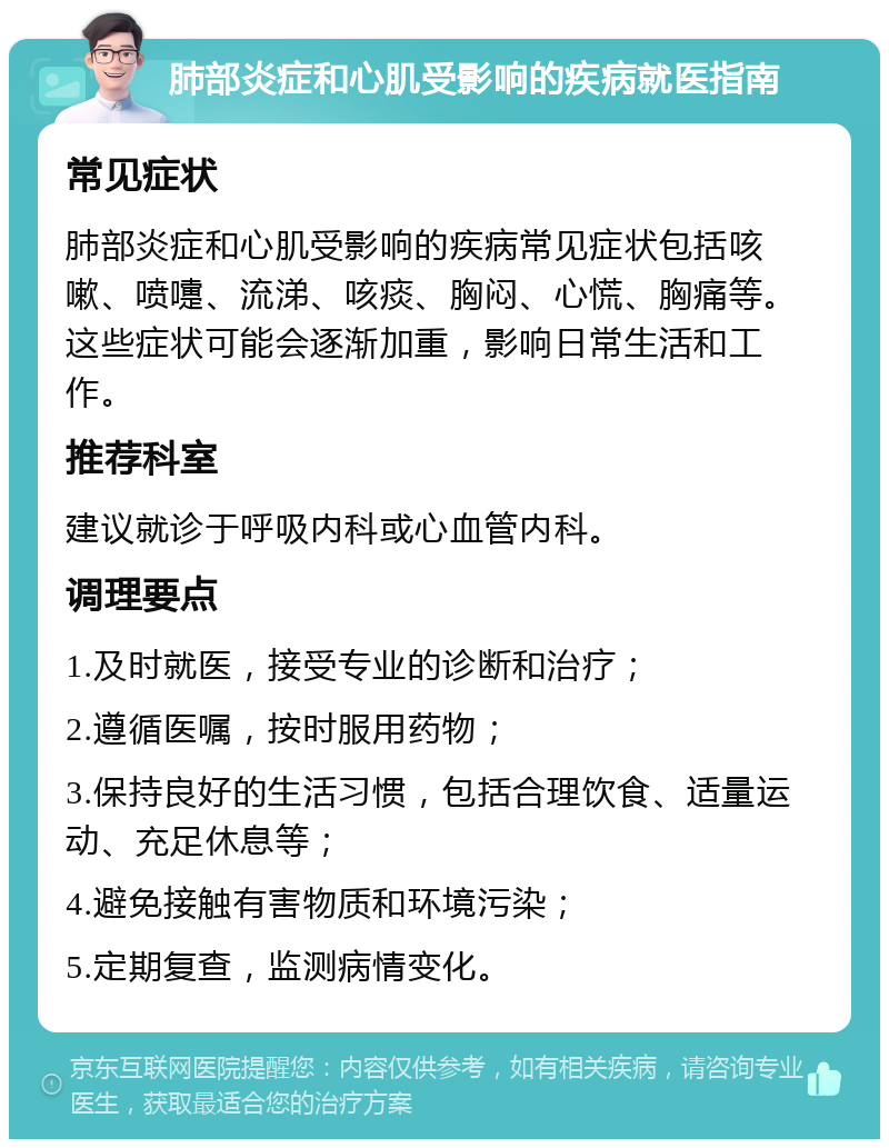 肺部炎症和心肌受影响的疾病就医指南 常见症状 肺部炎症和心肌受影响的疾病常见症状包括咳嗽、喷嚏、流涕、咳痰、胸闷、心慌、胸痛等。这些症状可能会逐渐加重，影响日常生活和工作。 推荐科室 建议就诊于呼吸内科或心血管内科。 调理要点 1.及时就医，接受专业的诊断和治疗； 2.遵循医嘱，按时服用药物； 3.保持良好的生活习惯，包括合理饮食、适量运动、充足休息等； 4.避免接触有害物质和环境污染； 5.定期复查，监测病情变化。