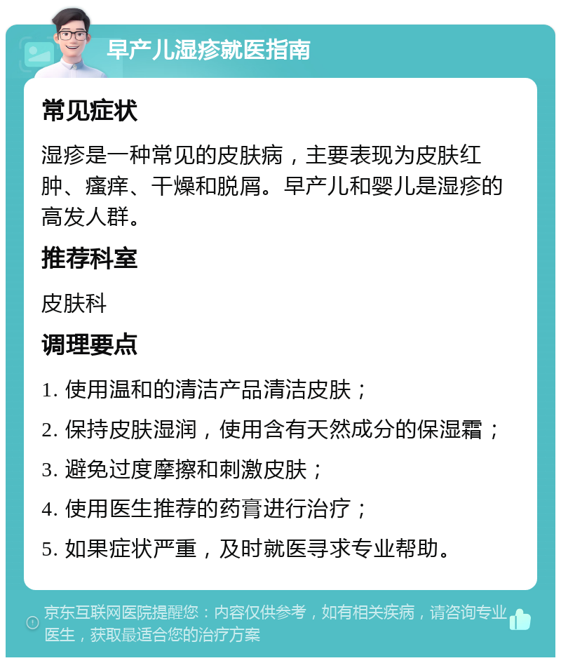 早产儿湿疹就医指南 常见症状 湿疹是一种常见的皮肤病，主要表现为皮肤红肿、瘙痒、干燥和脱屑。早产儿和婴儿是湿疹的高发人群。 推荐科室 皮肤科 调理要点 1. 使用温和的清洁产品清洁皮肤； 2. 保持皮肤湿润，使用含有天然成分的保湿霜； 3. 避免过度摩擦和刺激皮肤； 4. 使用医生推荐的药膏进行治疗； 5. 如果症状严重，及时就医寻求专业帮助。