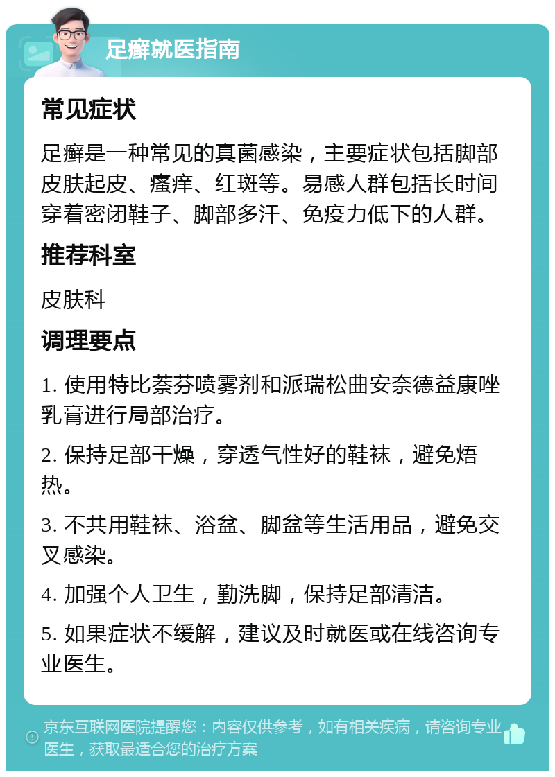 足癣就医指南 常见症状 足癣是一种常见的真菌感染，主要症状包括脚部皮肤起皮、瘙痒、红斑等。易感人群包括长时间穿着密闭鞋子、脚部多汗、免疫力低下的人群。 推荐科室 皮肤科 调理要点 1. 使用特比萘芬喷雾剂和派瑞松曲安奈德益康唑乳膏进行局部治疗。 2. 保持足部干燥，穿透气性好的鞋袜，避免焐热。 3. 不共用鞋袜、浴盆、脚盆等生活用品，避免交叉感染。 4. 加强个人卫生，勤洗脚，保持足部清洁。 5. 如果症状不缓解，建议及时就医或在线咨询专业医生。