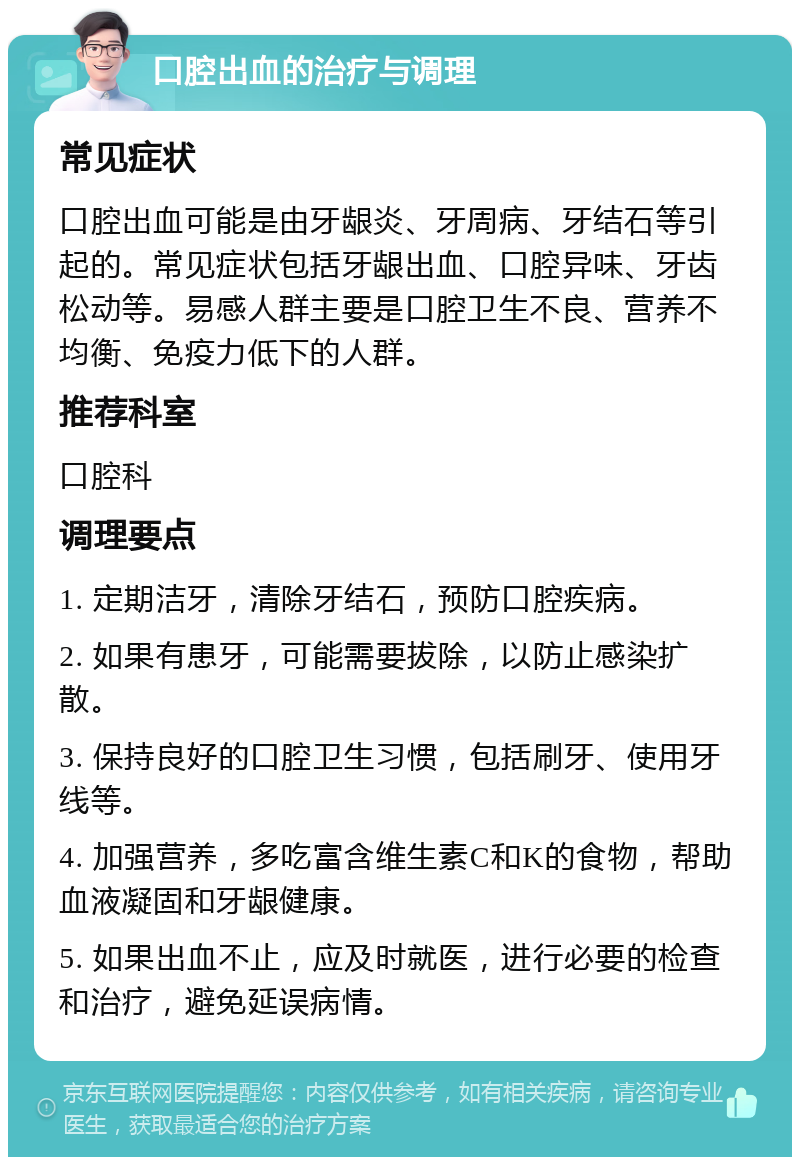 口腔出血的治疗与调理 常见症状 口腔出血可能是由牙龈炎、牙周病、牙结石等引起的。常见症状包括牙龈出血、口腔异味、牙齿松动等。易感人群主要是口腔卫生不良、营养不均衡、免疫力低下的人群。 推荐科室 口腔科 调理要点 1. 定期洁牙，清除牙结石，预防口腔疾病。 2. 如果有患牙，可能需要拔除，以防止感染扩散。 3. 保持良好的口腔卫生习惯，包括刷牙、使用牙线等。 4. 加强营养，多吃富含维生素C和K的食物，帮助血液凝固和牙龈健康。 5. 如果出血不止，应及时就医，进行必要的检查和治疗，避免延误病情。