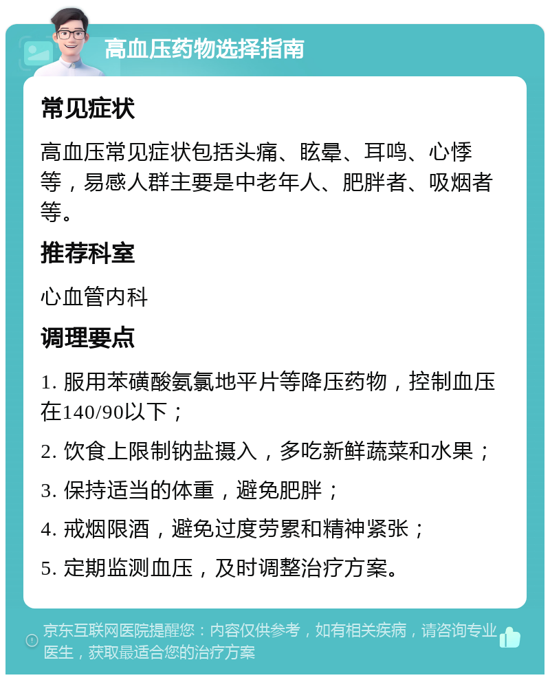 高血压药物选择指南 常见症状 高血压常见症状包括头痛、眩晕、耳鸣、心悸等，易感人群主要是中老年人、肥胖者、吸烟者等。 推荐科室 心血管内科 调理要点 1. 服用苯磺酸氨氯地平片等降压药物，控制血压在140/90以下； 2. 饮食上限制钠盐摄入，多吃新鲜蔬菜和水果； 3. 保持适当的体重，避免肥胖； 4. 戒烟限酒，避免过度劳累和精神紧张； 5. 定期监测血压，及时调整治疗方案。