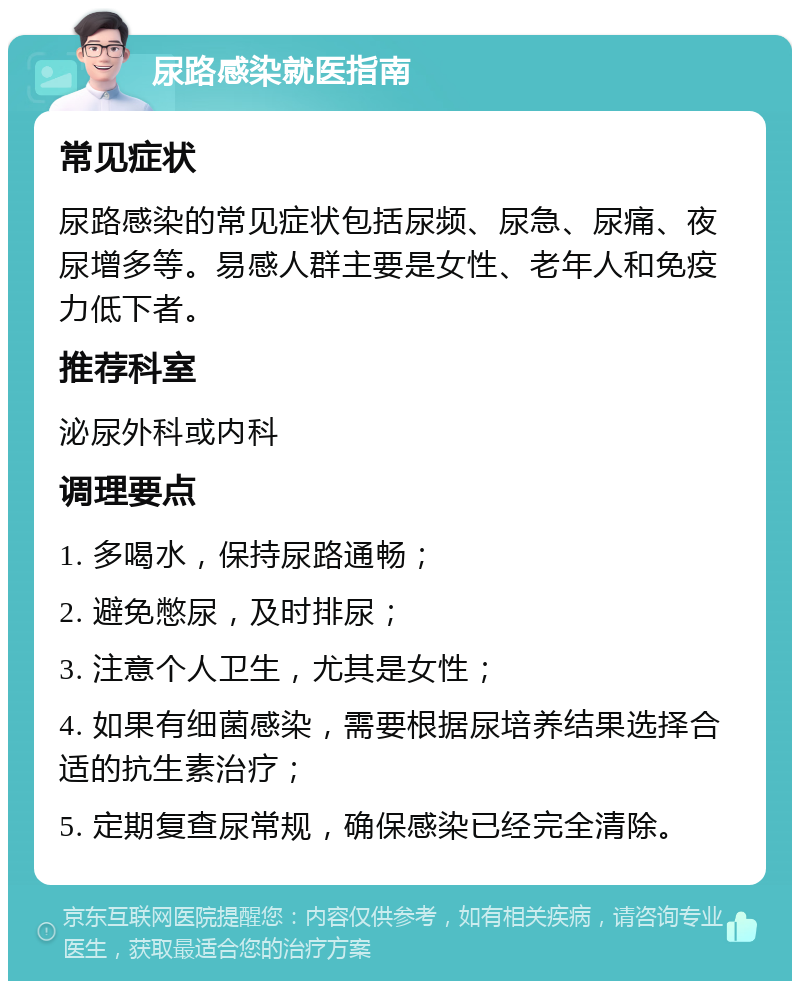 尿路感染就医指南 常见症状 尿路感染的常见症状包括尿频、尿急、尿痛、夜尿增多等。易感人群主要是女性、老年人和免疫力低下者。 推荐科室 泌尿外科或内科 调理要点 1. 多喝水，保持尿路通畅； 2. 避免憋尿，及时排尿； 3. 注意个人卫生，尤其是女性； 4. 如果有细菌感染，需要根据尿培养结果选择合适的抗生素治疗； 5. 定期复查尿常规，确保感染已经完全清除。