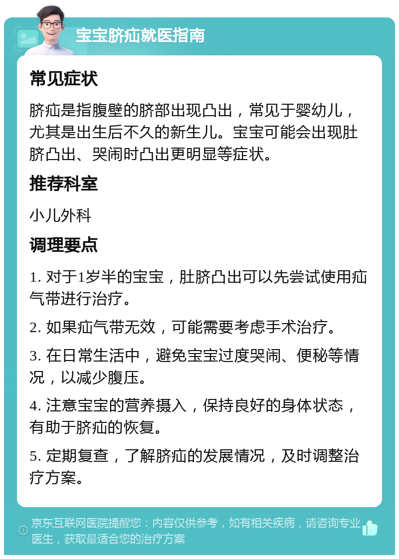 宝宝脐疝就医指南 常见症状 脐疝是指腹壁的脐部出现凸出，常见于婴幼儿，尤其是出生后不久的新生儿。宝宝可能会出现肚脐凸出、哭闹时凸出更明显等症状。 推荐科室 小儿外科 调理要点 1. 对于1岁半的宝宝，肚脐凸出可以先尝试使用疝气带进行治疗。 2. 如果疝气带无效，可能需要考虑手术治疗。 3. 在日常生活中，避免宝宝过度哭闹、便秘等情况，以减少腹压。 4. 注意宝宝的营养摄入，保持良好的身体状态，有助于脐疝的恢复。 5. 定期复查，了解脐疝的发展情况，及时调整治疗方案。