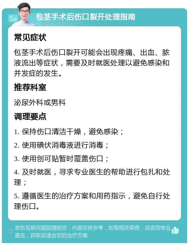 包茎手术后伤口裂开处理指南 常见症状 包茎手术后伤口裂开可能会出现疼痛、出血、脓液流出等症状，需要及时就医处理以避免感染和并发症的发生。 推荐科室 泌尿外科或男科 调理要点 1. 保持伤口清洁干燥，避免感染； 2. 使用碘伏消毒液进行消毒； 3. 使用创可贴暂时覆盖伤口； 4. 及时就医，寻求专业医生的帮助进行包扎和处理； 5. 遵循医生的治疗方案和用药指示，避免自行处理伤口。