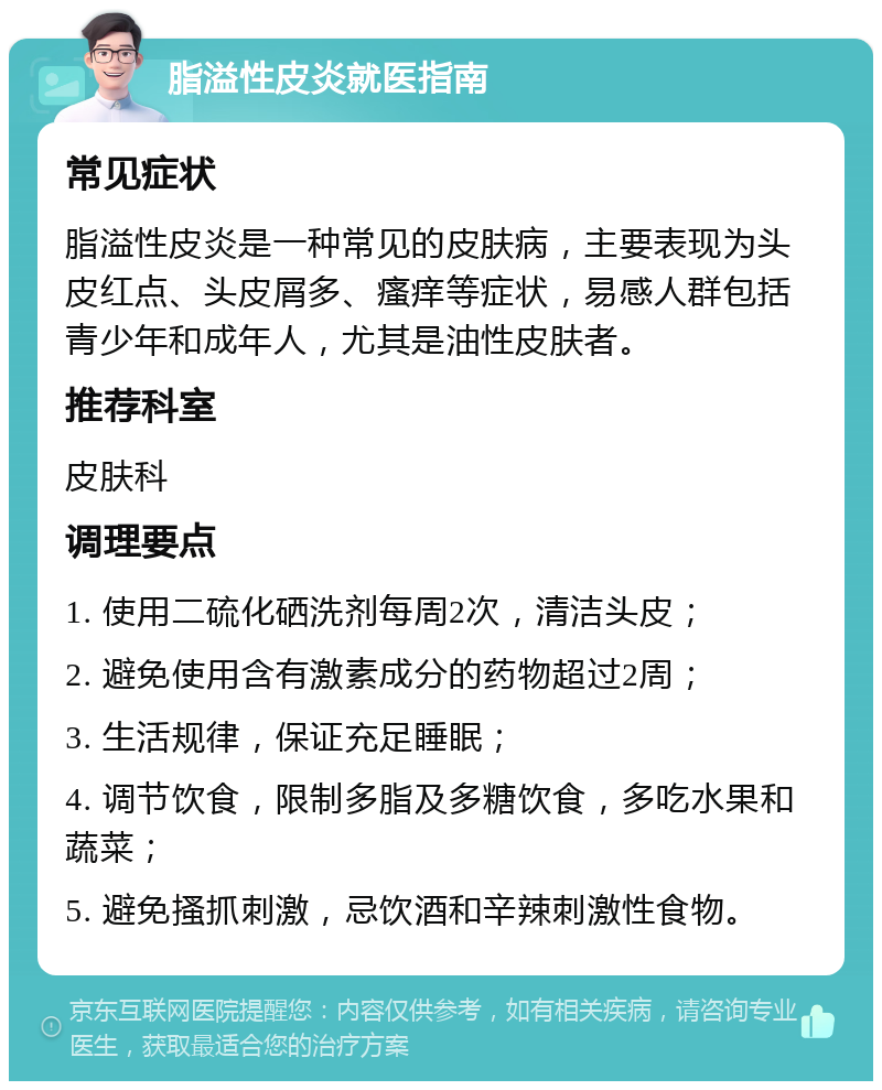 脂溢性皮炎就医指南 常见症状 脂溢性皮炎是一种常见的皮肤病，主要表现为头皮红点、头皮屑多、瘙痒等症状，易感人群包括青少年和成年人，尤其是油性皮肤者。 推荐科室 皮肤科 调理要点 1. 使用二硫化硒洗剂每周2次，清洁头皮； 2. 避免使用含有激素成分的药物超过2周； 3. 生活规律，保证充足睡眠； 4. 调节饮食，限制多脂及多糖饮食，多吃水果和蔬菜； 5. 避免搔抓刺激，忌饮酒和辛辣刺激性食物。