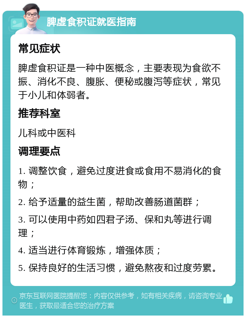 脾虚食积证就医指南 常见症状 脾虚食积证是一种中医概念，主要表现为食欲不振、消化不良、腹胀、便秘或腹泻等症状，常见于小儿和体弱者。 推荐科室 儿科或中医科 调理要点 1. 调整饮食，避免过度进食或食用不易消化的食物； 2. 给予适量的益生菌，帮助改善肠道菌群； 3. 可以使用中药如四君子汤、保和丸等进行调理； 4. 适当进行体育锻炼，增强体质； 5. 保持良好的生活习惯，避免熬夜和过度劳累。