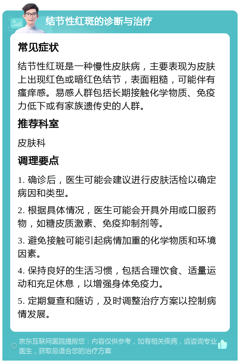 结节性红斑的诊断与治疗 常见症状 结节性红斑是一种慢性皮肤病，主要表现为皮肤上出现红色或暗红色结节，表面粗糙，可能伴有瘙痒感。易感人群包括长期接触化学物质、免疫力低下或有家族遗传史的人群。 推荐科室 皮肤科 调理要点 1. 确诊后，医生可能会建议进行皮肤活检以确定病因和类型。 2. 根据具体情况，医生可能会开具外用或口服药物，如糖皮质激素、免疫抑制剂等。 3. 避免接触可能引起病情加重的化学物质和环境因素。 4. 保持良好的生活习惯，包括合理饮食、适量运动和充足休息，以增强身体免疫力。 5. 定期复查和随访，及时调整治疗方案以控制病情发展。